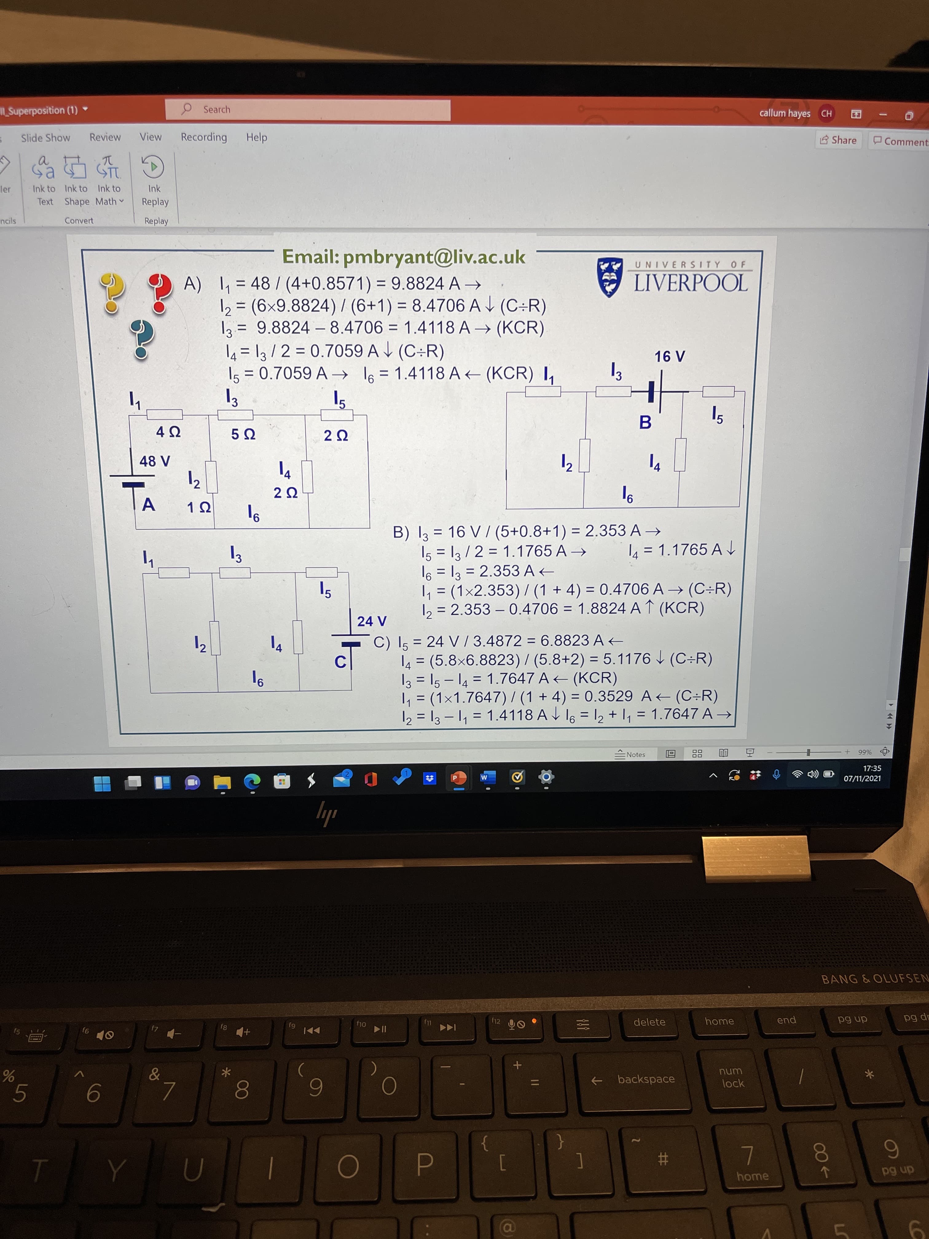 LS
%23
5
2.
callum hayes CH
P Search
E Share
Comment
ISuperposition (1) *
View
Recording
Help
Review
Slide Show
a.
Ink
Ink to Ink to Ink to
er
Text Shape Math
Replay
Convert
Replay
ncils
UNIVERSITY OF
Email: pmbryant@liv.ac.uk
E LIVERPOOL
A) = 48/ (4+0.8571) = 9.8824 A →
12 = (6x9.8824) / (6+1) = 8.4706 AJ (C÷R)
2 = 9.8824 –8.4706 = 1.4118 A → (KCR)
4 = 13/ 2 = 0.7059 A V (C÷R)
Is = 0.7059 A → l6 = 1.4118 A + (KCR) I,
%3D
%3D
|
%3D
%3D
%3D
3
B) I3 = 16 V / (5+0.8+1) = 2.353 A →
I5 = 13/2 = 1.1765 A →
= 2.353 A
9,
4 = 1.1765 A
%3D
, = (1x2.353) / (1 + 4) = 0.4706 A → (C÷R)
12 = 2.353 – 0.4706 = 1.8824 A ↑ (KCR)
%3D
%D
4.
%3D
%3D
%3D
C) Is = 24 V /3.4872 = 6.8823 A +
4 = (5.8x6.8823)/ (5.8+2) = 5.1176 (C÷R)
I3 = 15 - 14 = 1.7647 A (KCR)
, = (1×1.7647) / (1 + 4) = 0.3529 A (C÷R)
12 = 13 – 1, = 1.4118 A V l6 = 12 + 1, = 1.7647 A →
%3D
%3D
C.
%3D
%3D
%3D
%66
ENotes
17:35
07/11/2021
M
ily
BANG &OLUFSEN
end
ap 6d
home
dn 6d
delete
f12
f11
6J
unu
lock
backspace
->
80
5.
9.
0
6
}
{
dn 6d
home
