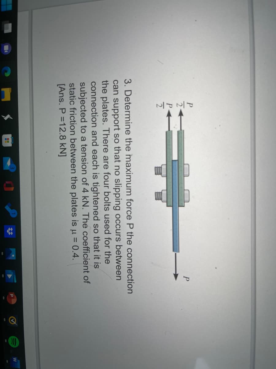 3. Determine the maximum force P the connection
can support so that no slipping occurs between
the plates. There are four bolts used for the
connection and each is tightened so that it is
subjected to a tension of 4 kN. The coefficient of
static friction between the plates is u = 0.4.
[Ans. P =12.8 kN]
