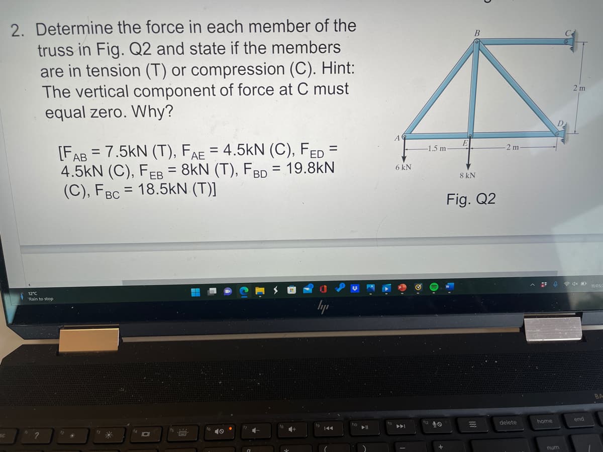 2. Determine the force in each member of the
truss in Fig. Q2 and state if the members
are in tension (T) or compression (C). Hint:
The vertical component of force at C must
equal zero. Why?
2 m
A
[FAB = 7.5kN (T), FAE = 4.5kN (C), FED =
4.5kN (C), FEB = 8kN (T), FBD = 19.8kN
(C), FBC = 18.5kN (T)]
-1.5 m
2 m
6 kN
8 kN
Fig. Q2
e dx D 11/05
12°C
Rain to stop
lyp
home
end
delete
15
10
SC
num
