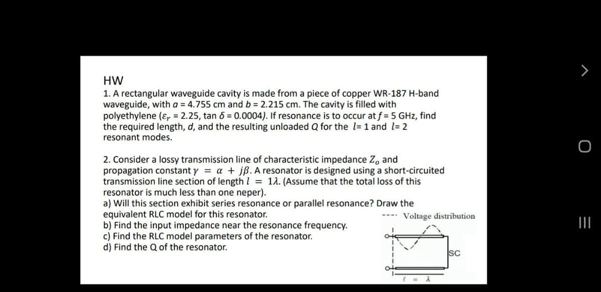 HW
1. A rectangular waveguide cavity is made from a piece of copper WR-187 H-band
waveguide, with a = 4.755 cm and b 2.215 cm. The cavity is filled with
polyethylene (ɛ, = 2.25, tan 6 = 0.0004). If resonance is to occur at f = 5 GHz, find
the required length, d, and the resulting unloaded Q for the l= 1 and l= 2
resonant modes.
2. Consider a lossy transmission line of characteristic impedance Z, and
propagation constant y = a + jß. A resonator is designed using a short-circuited
transmission line section of length I = 1a. (Assume that the total loss of this
resonator is much less than one neper).
a) Will this section exhibit series resonance or parallel resonance? Draw the
equivalent RLC model for this resonator.
b) Find the input impedance near the resonance frequency.
c) Find the RLC model parameters of the resonator.
d) Find the Q of the resonator.
Voltage distribution
SC
