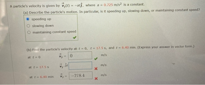 A particle's velocity is given by vlt) = -atj, where a = 0.725 m/s? is a constant.
(a) Describe the particle's motion. In particular, is it speeding up, slowing down, or maintaining constant speed?
speeding up
slowing down
O maintaining constant speed
(b) Find the particle's velocity at t- 0, t= 17.5 s, and t- 6.40 min. (Express your answer in vector form.)
vy-0
at t-0
m/s
at t- 17.5 S
m/s
at t-6.40 min
-278.4
m/s
