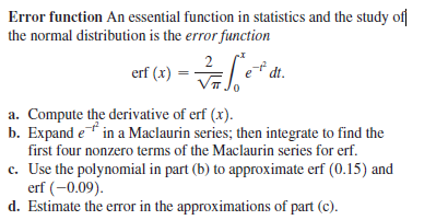 Error function An essential function in statistics and the study of
the normal distribution is the error function
a. Compute the derivative of erf (x).
b. Expand e in a Maclaurin series; then integrate to find the
first four nonzero terms of the Maclaurin series for erf.
c. Use the polynomial in part (b) to approximate erf (0.15) and
erf (-0.09).
d. Estimate the eror in the approximations of part (c).
