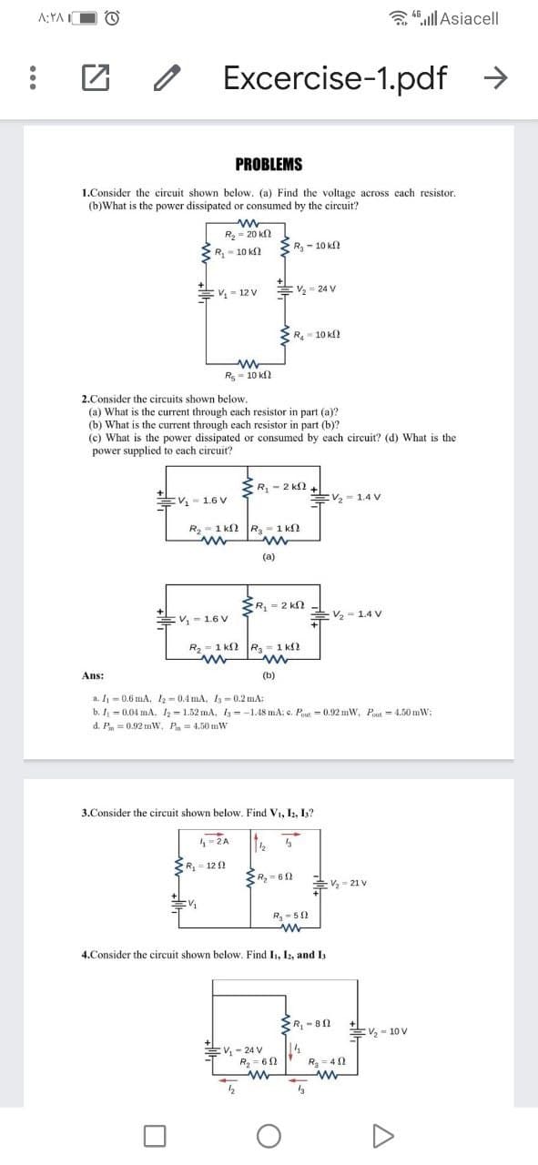 A:YAIO O
含l Asiacell
Excercise-1.pdf >
PROBLEMS
1.Consider the circuit shown below. (a) Find the voltage across cach resistor.
(b)What is the power dissipated or consumed by the circuit?
R- 20 k
R - 10 kf
R- 10 k
- 12 V
EV - 24 V
R- 10 kf
Rs- 10 k
2.Consider the circuits shown below.
(a) What is the current through each resistor in part (a)?
(b) What is the current through each resistor in part (b)?
(c) What is the power dissipated or consumed by each circuit? (d) What is the
power supplied to each circuit?
*R, - 2 k2
V- 1.6 V
EV- 1.4 v
R- 1 k2 R, - 1 kN
(a)
R, = 2 kn
Ev, - 1.6 V
V, = 1.4 V
R2 - 1 kf2
Rg=1 k2
Ans:
(b)
a. I = 0.6 mA, 2- 0.4 mA, 13 = 0.2 mA:
b. I = 0.04 mA. h=1.52 mA, I3 =-1.48 mA; e. Pout = 0.92 mW, Pout = 4.50 mW;
d. P = 0.92 mW, P= 4.50 mW
3.Consider the circuit shown below. Find Vi, Iz, I?
-2A
R= 12
SR = 61
후-21V
R-51
4.Consider the circuit shown below. Find I1, Iz, and I
ER, - 81
Ev, - 10 V
EV - 24 V
R = 60
14
R= 40
