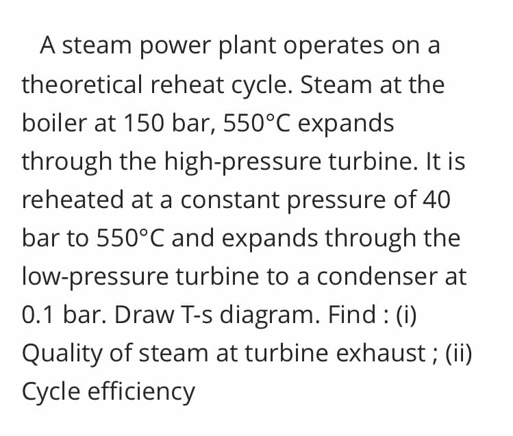 A steam power plant operates on a
theoretical reheat cycle. Steam at the
boiler at 150 bar, 550°C expands
through the high-pressure turbine. It is
reheated at a constant pressure of 40
bar to 550°C and expands through the
low-pressure turbine to a condenser at
0.1 bar. Draw T-s diagram. Find : (i)
Quality of steam at turbine exhaust ; (ii)
Cycle efficiency
