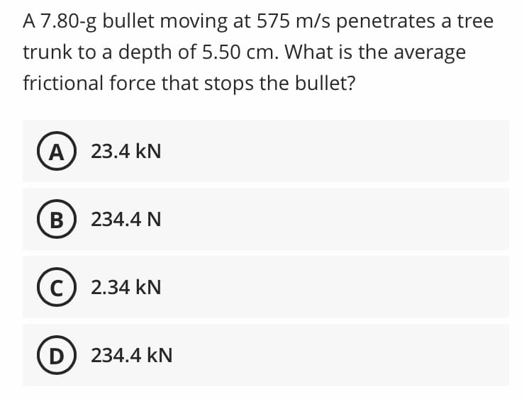 A 7.80-g bullet moving at 575 m/s penetrates a tree
trunk to a depth of 5.50 cm. What is the average
frictional force that stops the bullet?
A) 23.4 kN
B 234.4 N
C) 2.34 kN
D) 234.4 kN
