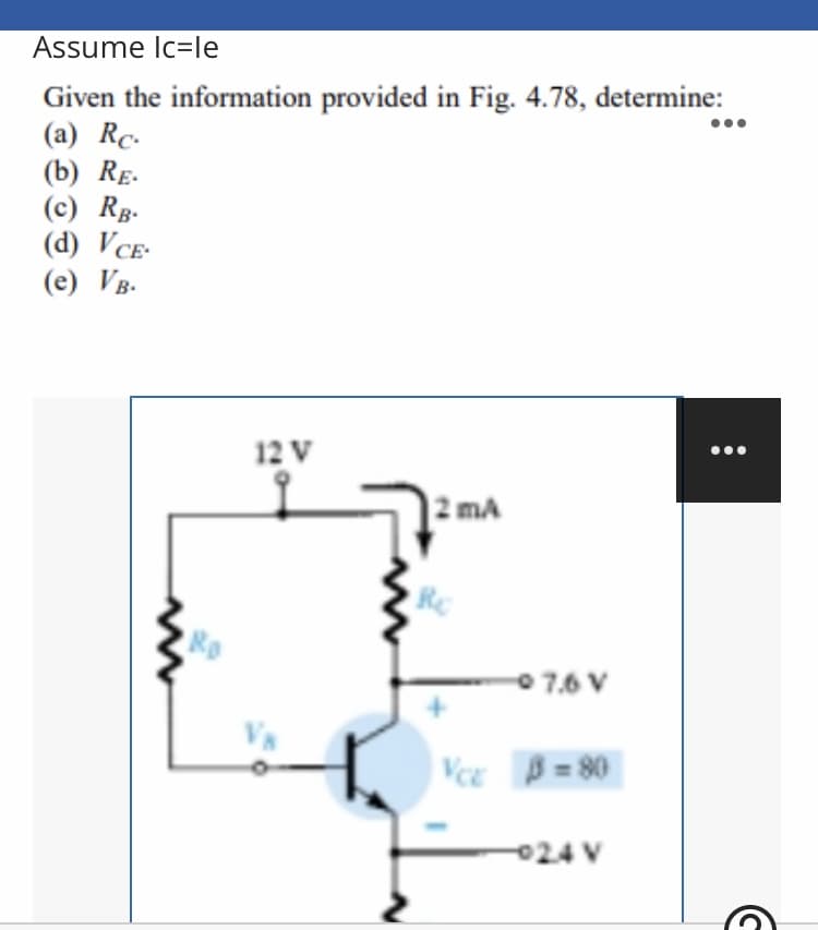 Assume Ic=le
Given the information provided in Fig. 4.78, determine:
(a) Rc.
(b) RE.
(c) Rg-
(d) VCE-
(e) VB.
12 V
ma
0 7.6 V
B = 80
024 V
