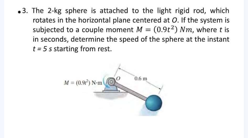 •3. The 2-kg sphere is attached to the light rigid rod, which
rotates in the horizontal plane centered at O. If the system is
subjected to a couple moment M = (0.9t2) Nm, where t is
in seconds, determine the speed of the sphere at the instant
t = 5 s starting from rest.
0.6 m
M = (0.97) N-m
