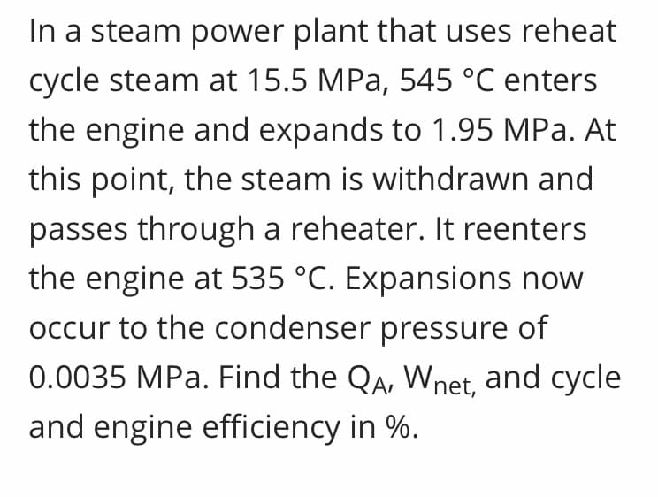 In a steam power plant that uses reheat
cycle steam at 15.5 MPa, 545 °C enters
the engine and expands to 1.95 MPa. At
this point, the steam is withdrawn and
passes through a reheater. It reenters
the engine at 535 °C. Expansions now
occur to the condenser pressure of
0.0035 MPa. Find the QA, Wnet, and cycle
and engine efficiency in %.
