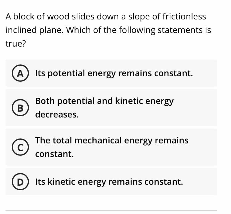 A block of wood slides down a slope of frictionless
inclined plane. Which of the following statements is
true?
Its potential energy remains constant.
Both potential and kinetic energy
(B
decreases.
The total mechanical energy remains
constant.
D Its kinetic energy remains constant.
