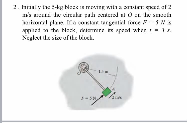 2. Initially the 5-kg block is moving with a constant speed of 2
m/s around the circular path centered at 0 on the smooth
horizontal plane. If a constant tangential force F = 5 N is
applied to the block, determine its speed when t = 3 s.
Neglect the size of the block.
1.5 m
F = 5 N
2 m/s
