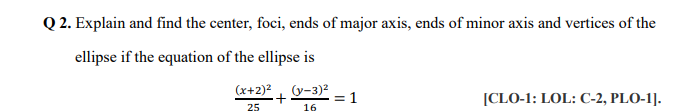 Q 2. Explain and find the center, foci, ends of major axis, ends of minor axis and vertices of the
ellipse if the equation of the ellipse is
(x+2)2, (y-3)2
= 1
16
[CLO-1: LOL: C-2, PLO-1].
25
