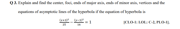 Q 3. Explain and find the center, foci, ends of major axis, ends of minor axis, vertices and the
equations of asymptotic lines of the hyperbola if the equation of hyperbola is
(x+3)2_ (y-3)2
= 1
16
[CLO-1: LOL: C-2, PLO-1].
25
