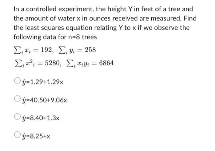 In a controlled experiment, the height Y in feet of a tree and
the amount of water x in ounces received are measured. Find
the least squares equation relating Y to x if we observe the
following data for n=8 trees
Σ; ΐΐ = 192, ΣΤ
Σ₁²=5280, E₁ iyi = 6864
ŷ=1.29+1.29x
y=40.50+9.06x
Oŷ=8.40+1.3x
| y=8.25+x
= 258