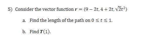 5) Consider the vector function r = (9 — 2t, 4+2t,√2t²)
a. Find the length of the path on 0 ≤ t ≤ 1.
b. Find T (1).