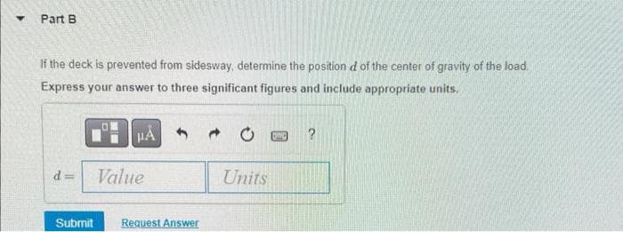 ▾ Part B
If the deck is prevented from sidesway, determine the position d of the center of gravity of the load.
Express your answer to three significant figures and include appropriate units.
μÅ
d
Value
Submit Request Answer
Units
Die