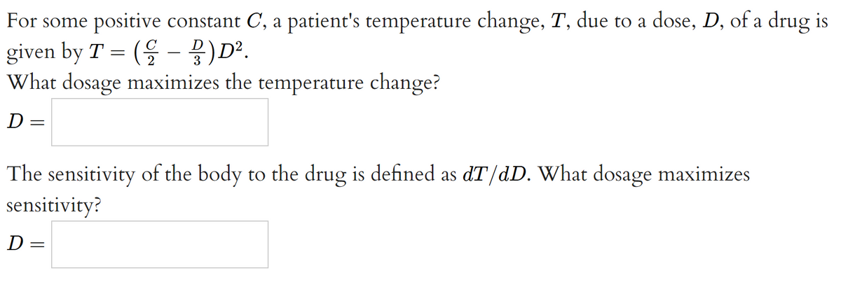 For some positive constant C, a patient's temperature change, T, due to a dose, D, of a drug is
given by T = (을 - 물) D.
What dosage maximizes the temperature change?
D
The sensitivity of the body to the drug is defined as dT/dD. What dosage maximizes
sensitivity?
D
