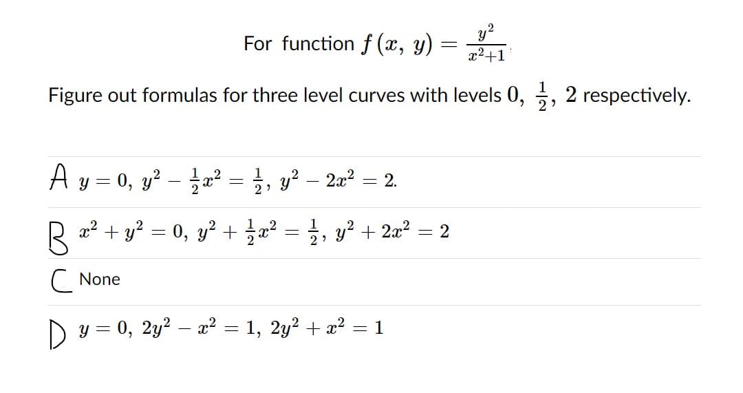 For function f (x, y) =
x²+1
Figure out formulas for three level curves with levels 0, , 2 respectively.
A y = 0, y? æ² = ;, y² 2a? = 2.
R 2? + y? = 0, y? + a? = ;, y² + 2x² = 2
1
y? + 2x2 :
C None
D y = 0, 2y2 – x² = 1, 2y2 + x?
1
