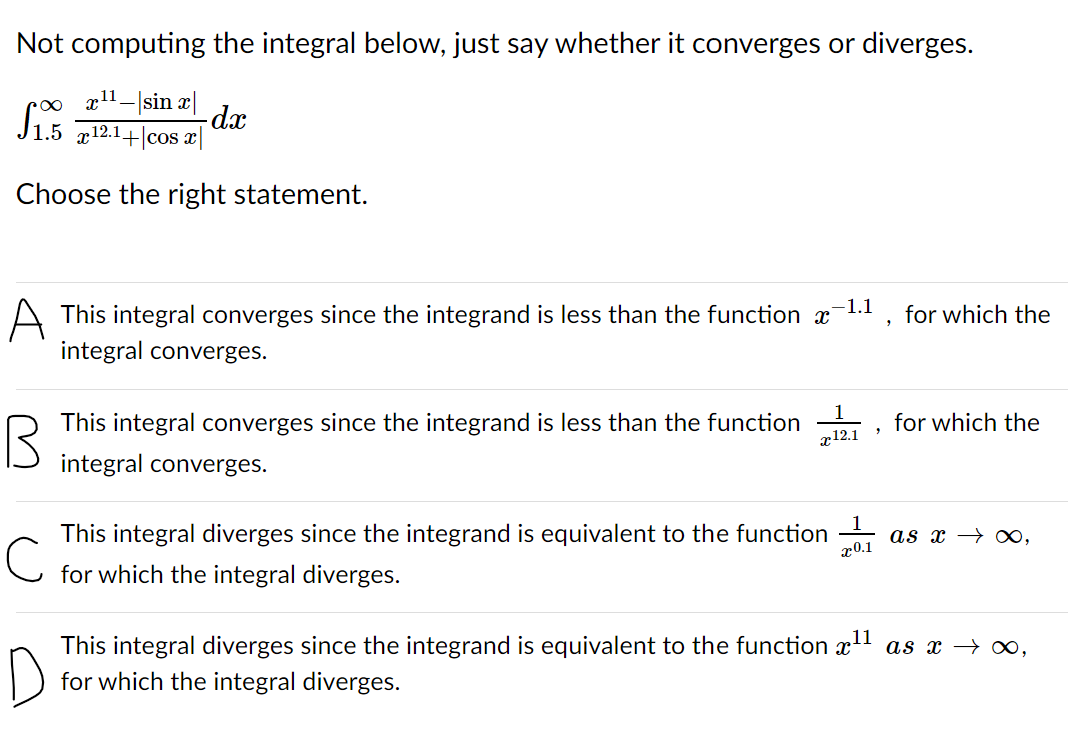 Not computing the integral below, just say whether it converges or diverges.
xl1-|sin æ|
-dx
J1.5 g12.1+|cos x|
Choose the right statement.
-1.1
A This integral converges since the integrand is less than the function x
for which the
integral converges.
This integral converges since the integrand is less than the function
x12.1
for which the
integral converges.
This integral diverges since the integrand is equivalent to the function
x0.1
as x → ∞,
for which the integral diverges.
This integral diverges since the integrand is equivalent to the function x!
for which the integral diverges.
as x → ∞,
D
