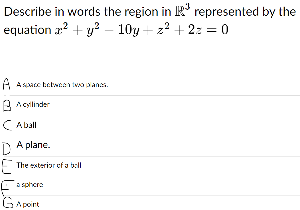 Describe in words the region in R° represented by the
3
equation x? + y² –
10y + z? + 2z = 0
A A space between two planes.
B A cyllinder
IC A ball
D A plane.
The exterior of a ball
a sphere
G A point
