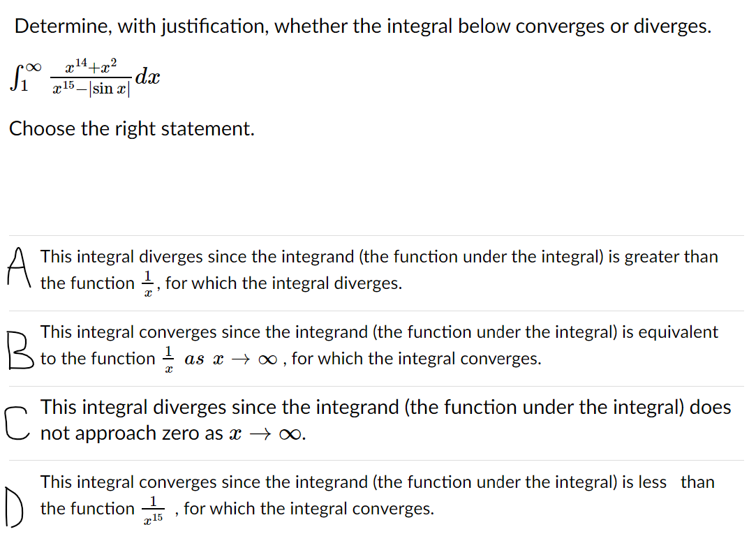 Determine, with justification, whether the integral below converges or diverges.
x14+x?
dx
a15 – |sin x|
Choose the right statement.
A
This integral diverges since the integrand (the function under the integral) is greater than
the function , for which the integral diverges.
This integral converges since the integrand (the function under the integral) is equivalent
to the function -
as x → 0 , for which the integral converges.
This integral diverges since the integrand (the function under the integral) does
not approach zero as x –→ ∞.
This integral converges since the integrand (the function under the integral) is less than
D
the function , for which the integral converges.
1.
x15
