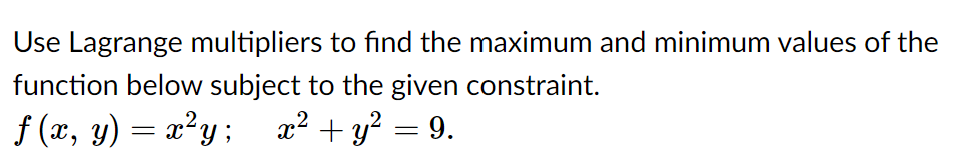 Use Lagrange multipliers to find the maximum and minimum values of the
function below subject to the given constraint.
f (x, y) = x²y ;
x² + y? = 9.
