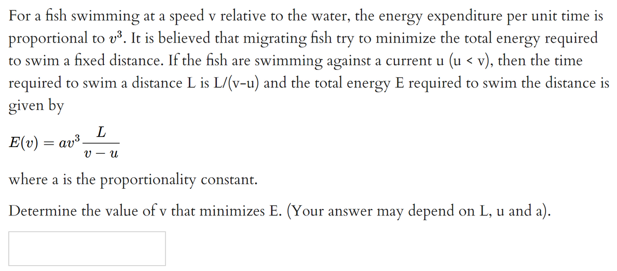 For a fish swimming at a speed v relative to the water, the energy expenditure per unit time is
proportional to v³. It is believed that migrating fish try to minimize the total energy required
to swim a fixed distance. If the fish are swimming against a current u (u < v), then the time
required to swim a distance L is L/(v-u) and the total energy E required to swim the distance is
given by
E(v) = av³.
V
- U
where a is the proportionality constant.
Determine the value of v that minimizes E. (Your answer may depend on L, u and a).
