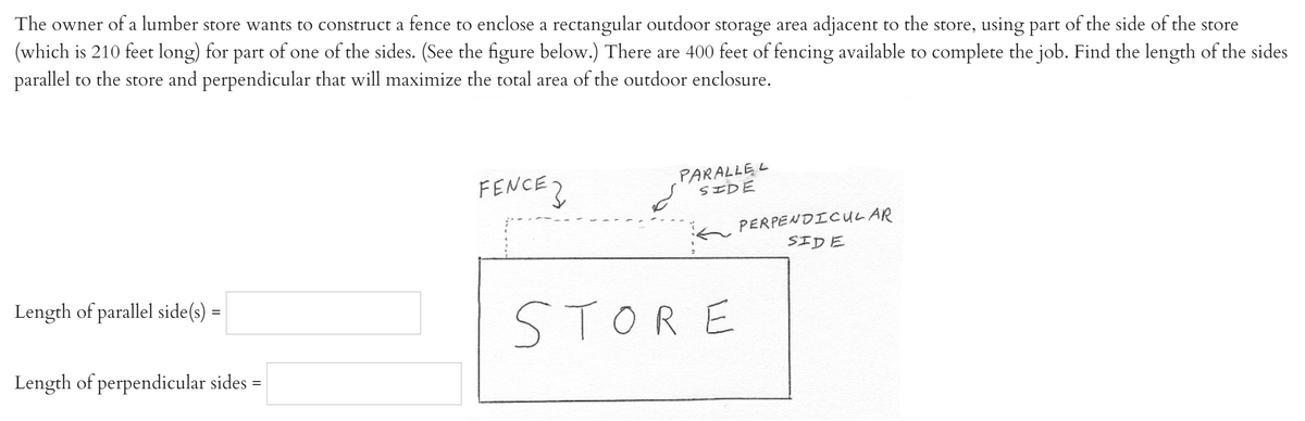 The owner of a lumber store wants to construct a fence to enclose a rectangular outdoor storage area adjacent to the store, using part of the side of the store
(which is 210 feet long) for part of one of the sides. (See the figure below.) There are 400 feet of fencing available to complete the job. Find the length of the sides
parallel to the store and perpendicular that will maximize the total area of the outdoor enclosure.
FENCE2
PARALLE L
SIDE
PERPENDICULAR
SIDE
Length of parallel side(s)
STORE
Length of perpendicular sides =
