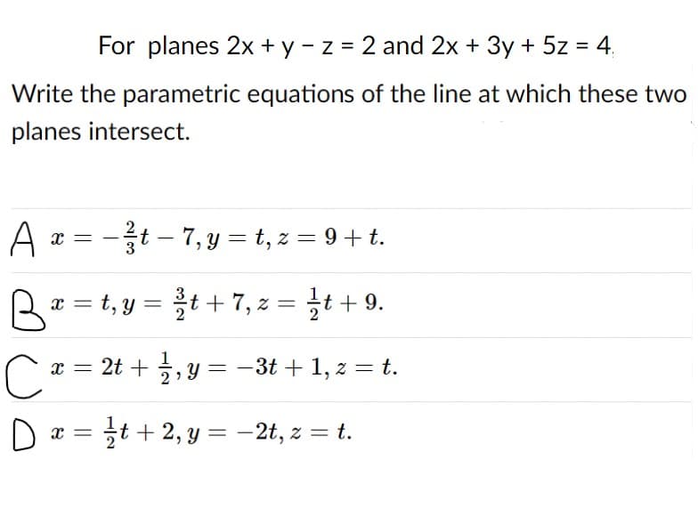 For planes 2x + y - z = 2 and 2x + 3y + 5z = 4.
%3D
Write the parametric equations of the line at which these two
planes intersect.
A x = -t – 7, y = t, z = 9 + t.
æ = t, y = t+ 7, z = t +9.
+ 9.
x = 2t + 5, y = -3t + 1, z = t.
D
it + 2, y = -2t, z = t.
%3D
