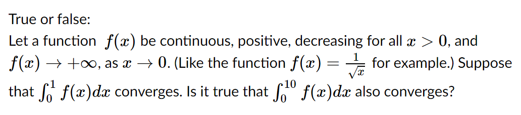 True or false:
Let a function f(x) be continuous, positive, decreasing for all æ > 0, and
f(x) → +o, as x → 0. (Like the function f(x)
for example.) Suppose
10
that Jo f(x)dx converges. Is it true that o" f(x)d also converges?
