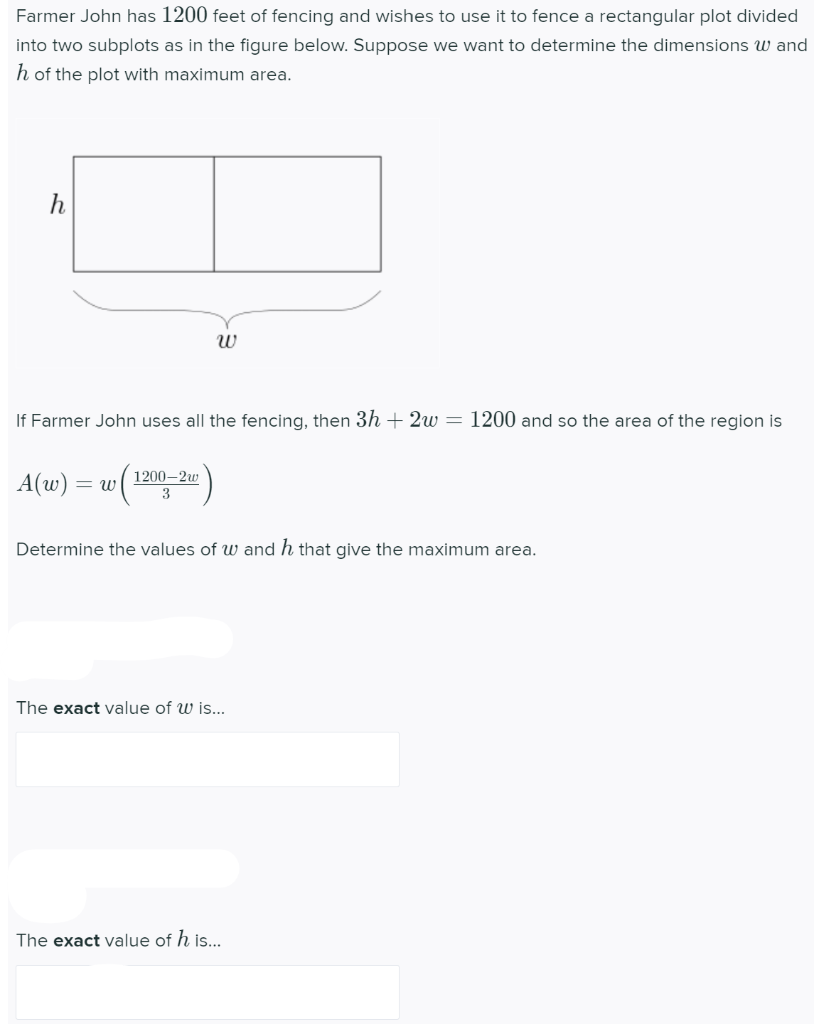 Farmer John has 1200 feet of fencing and wishes to use it to fence a rectangular plot divided
into two subplots as in the figure below. Suppose we want to determine the dimensions w and
h of the plot with maximum area.
h
If Farmer John uses all the fencing, then 3h + 2w
1200 and so the area of the region is
1200–2w
A(w) :
= W
Determine the values of w and h that give the maximum area.
The exact value of w is...
The exact value of h is...
