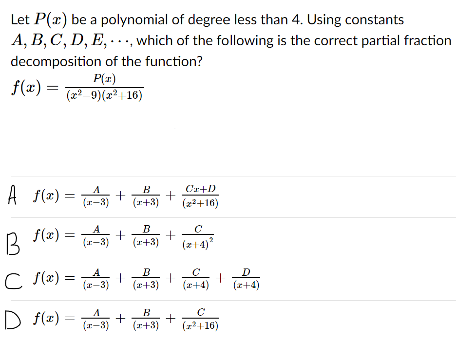 Let P(x) be a polynomial of degree less than 4. Using constants
A, B, C, D, E, ·. ., which of the following is the correct partial fraction
decomposition of the function?
P(x)
(x²–9)(x²+16)
f(x) =
Cx+D
A f(2x) =
A
В
(x-3)
(x+3)
(x²+16)
A
B
C
f(x) =
B
x-3)
(x+3)
(x+4)?
C F(x) =
x-3)
A
B
C
+
(x+4)
D
(x+3)
(x+4)
C
A
+
(л — 3)
B
D f(x) =
(x²+16)
(x+3)
