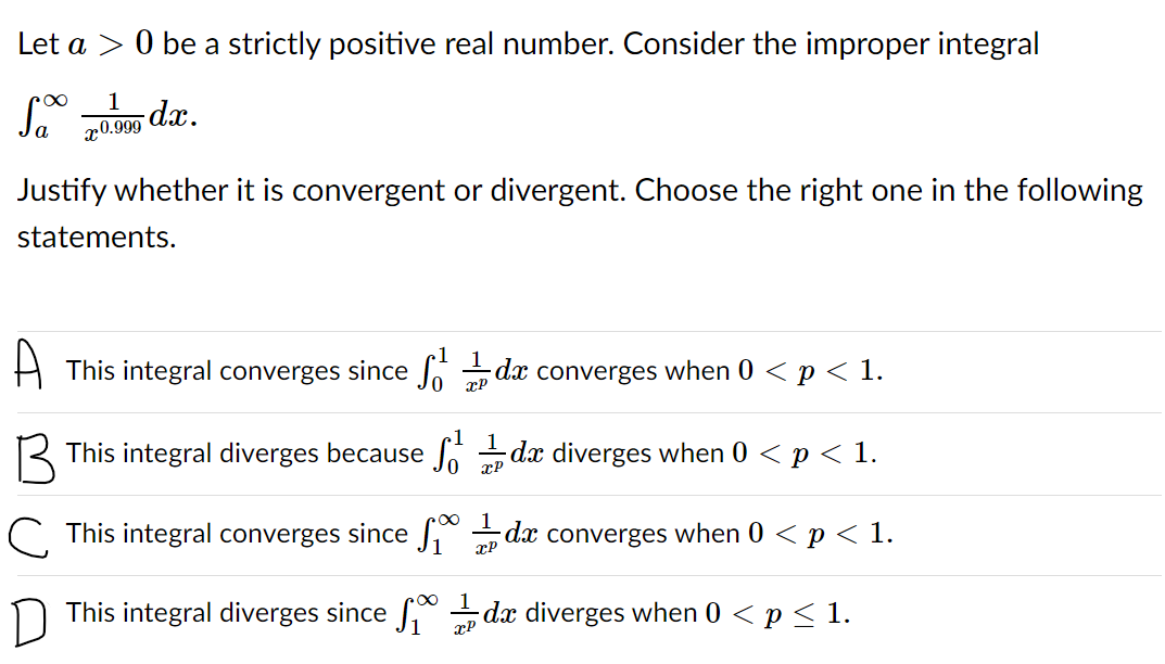 Let a > 0 be a strictly positive real number. Consider the improper integral
1
dx.
x0.999
Justify whether it is convergent or divergent. Choose the right one in the following
statements.
A This integral converges since dx converges when 0 < p < 1.
xP
R This integral diverges because Jo dx diverges when 0 < p < 1.
C. This integral converges since dx converges when 0 < p < 1.
xP
n This integral diverges since f dx diverges when 0 < p< 1.
xP
