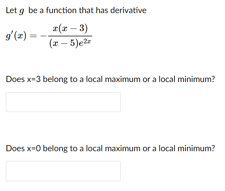 Let g be a function that has derivative
x(x – 3)
(x – 5)e2¤
g'(x) =
Does x=3 belong to a local maximum or a local minimum?
Does x=0 belong to a local maximum or a local minimum?
