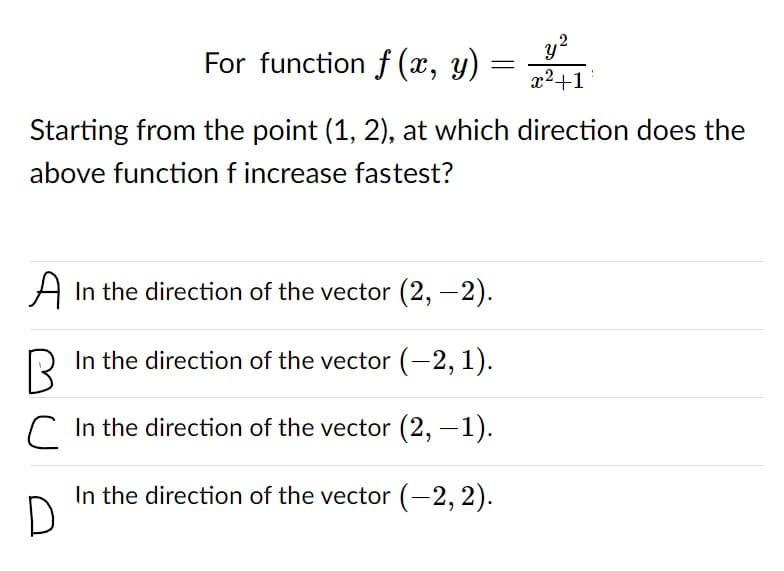 For function f (x, y)
y?
x2+1
Starting from the point (1, 2), at which direction does the
above function f increase fastest?
A In the direction of the vector (2, -2).
In the direction of the vector (-2, 1).
C In the direction of the vector (2, –1).
In the direction of the vector (-2, 2).
