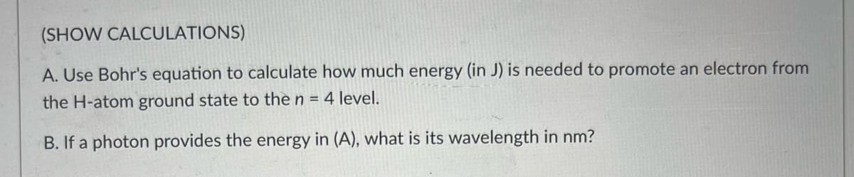 (SHOW CALCULATIONS)
A. Use Bohr's equation to calculate how much energy (in J) is needed to promote an electron from
the H-atom ground state to the n = 4 level.
B. If a photon provides the energy in (A), what is its wavelength in nm?