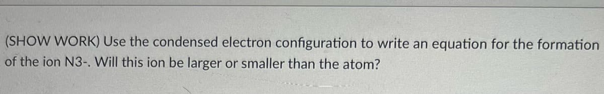 (SHOW WORK) Use the condensed electron configuration to write an equation for the formation
of the ion N3-. Will this ion be larger or smaller than the atom?