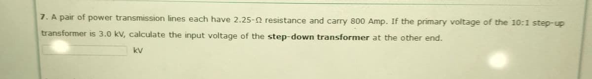 7. A pair of power transmission lines each have 2.25-2 resistance and carry 800 Amp. If the primary voltage of the 10:1 step-up
transformer is 3.0 kV, calculate the input voltage of the step-down transformer at the other end.
kV
