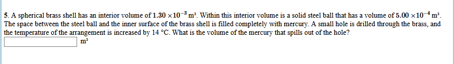 5. A spherical brass shell has an interior volume of 1.30 x10-3 m³. Within this interior volume is a solid steel ball that has a volume of 5.00 x10-4 m².
The space between the steel ball and the inner surface of the brass shell is filled completely with mercury. A small hole is drilled through the brass, and
the temperature of the arrangement is increased by 14 °C. What is the volume of the mercury that spills out of the hole?
m?
