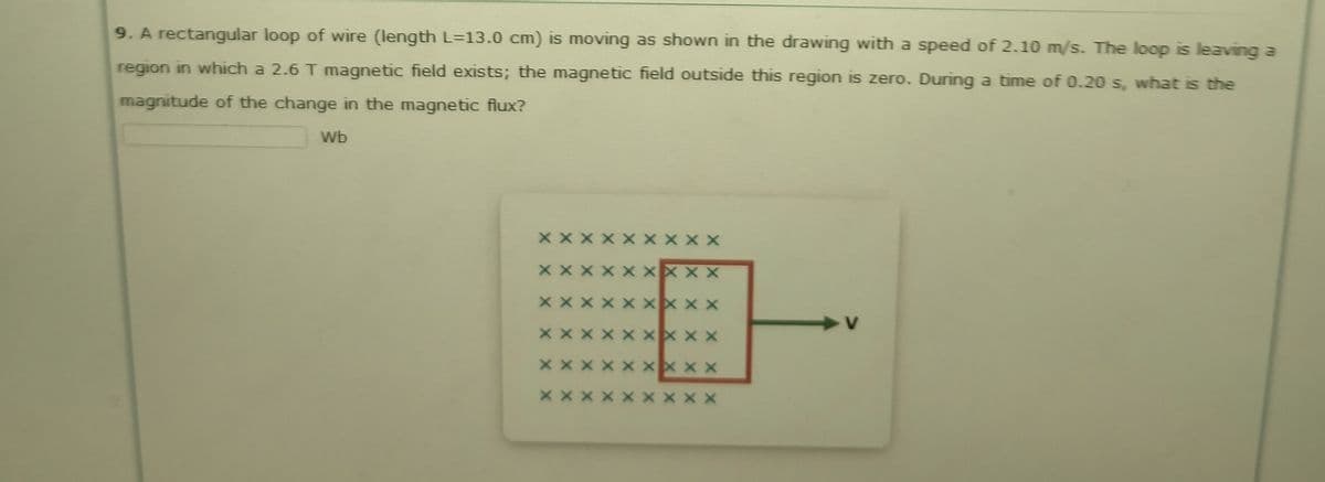 9. A rectangular loop of wire (length L=13.0 cm) is moving as shown in the drawing with a speed of 2.10 m/s. The loop is leaving a
region in which a 2.6 T magnetic field exists; the magnetic field outside this region is zero. During a time of 0.20 s, what is the
magnitude of the change in the magnetic flux?
Wb
X X X
X X
X X X
XX x X
XX X X
x x x x X xx x x
XX X
x x x X X
x x X
X X X X
X X X X X X
