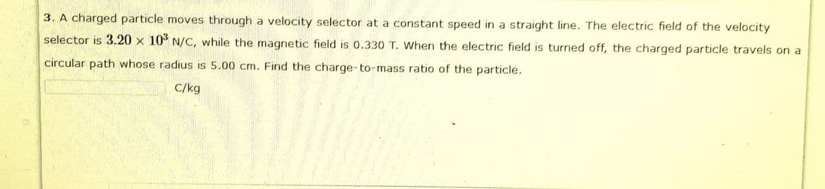 3. A charged particle moves through a velocity selector at a constant speed in a straight line. The electric field of the velocity
selector is 3.20 x 10° N/C, while the magnetic field is 0.330 T. When the electric field is turned off, the charged particle travels on a
circular path whose radius is 5.00 cm. Find the charge-to-mass ratio of the particle.
C/kg
