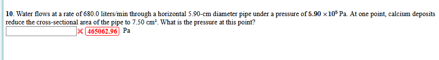 10. Water flows at a rate of 680.0 liters/min through a horizontal 5.90-cm diameter pipe under a pressure of 5.90 x10* Pa. At one point, calcium deposits
reduce the cross-sectional area of the pipe to 7.50 cm?. What is the pressure at this point?
x 465062.96 Pa
