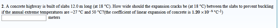 2. A concrete highway is built of slabs 12.0 m long (at 18 °C). How wide should the expansion cracks be (at 18 °C) between the slabs to prevent buckling
if the annual extreme temperatures are -27 °C and 50 °C?(the coefficient of linear expansion of concrete is 1.20 x10-5 °C-1)
meters
