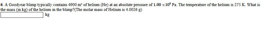 6. A Goodyear blimp typically contains 4900 m of helium (He) at an absolute pressure of 1.00 x 10* Pa. The temperature of the helium is 275 K. What is
the mass (in kg) of the helium in the blimp?(The molar mass of Helium is 4.0026 g)
kg
