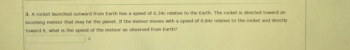 3. A rocket launched outward from Earth has a speed of 0.34c relative to the Earth. The rocket is directed toward an
incoming meteor that may hit the planet. If the meteor moves with a speed of 0.84c relative to the rocket and directly
toward it, what is the speed of the meteor as observed from Earth?
