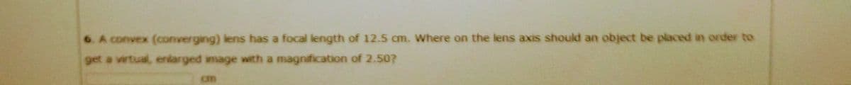 6. A convex (converging) lens has a focal length of 12.5 cm. Where on the lens axis should an object be placed in order to
get a vwtual, enlarged image with a magnification of 2.50?
