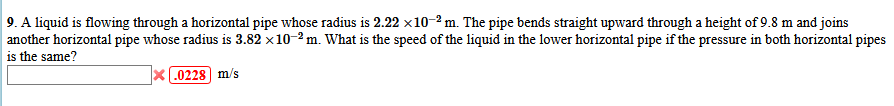 9. A liquid is flowing through a horizontal pipe whose radius is 2.22 x10-2 m. The pipe bends straight upward through a height of 9.8 m and joins
another horizontal pipe whose radius is 3.82 x10-2 m. What is the speed of the liquid in the lower horizontal pipe if the pressure in both horizontal pipes
is the same?
x L0228) m/s
