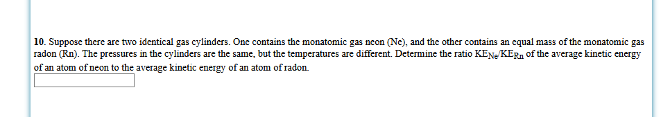 10. Suppose there are two identical gas cylinders. One contains the monatomic gas neon (Ne), and the other contains an equal mass of the monatomic gas
radon (Rn). The pressures in the cylinders are the same, but the temperatures are different. Determine the ratio KENE KERN of the average kinetic energy
of an atom of neon to the average kinetic energy of an atom of radon.
