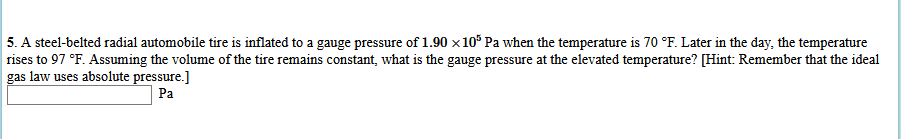 5. A steel-belted radial automobile tire is inflated to a gauge pressure of 1.90 x10° Pa when the temperature is 70 °F. Later in the day, the temperature
rises to 97 °F. Assuming the volume of the tire remains constant, what is the gauge pressure at the elevated temperature? [Hint: Remember that the ideal
gas law uses absolute pressure.]
Pa

