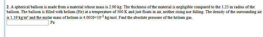 2. A spherical balloon is made from a material whose mass is 2.90 kg. The thickness of the material is negligible compared to the 1.25 m radius of the
balloon. The balloon is filled with helium (He) at a temperature of 300 K and just floats in air, neither rising nor falling. The density of the surrounding air
is 1.19 kg/m and the molar mass of helium is 4.0026x10-3 kg/mol. Find the absolute pressure of the helium gas.
Pa
