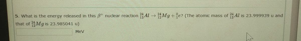 5. What is the energy released in this 8 nuclear reaction Al- Mg+e? (The atomic mass of Al is 23.999939 u and
24
13
that of Mg is 23.985041 u)
MeV
